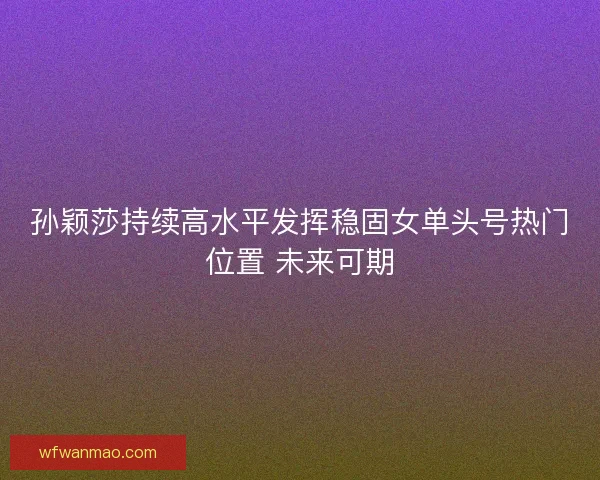 孙颖莎持续高水平发挥稳固女单头号热门位置 未来可期 孙颖莎持续高水平发挥稳固女单头号热门位置 未来可期