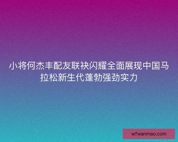 小将何杰丰配友联袂闪耀全面展现中国马拉松新生代蓬勃强劲实力