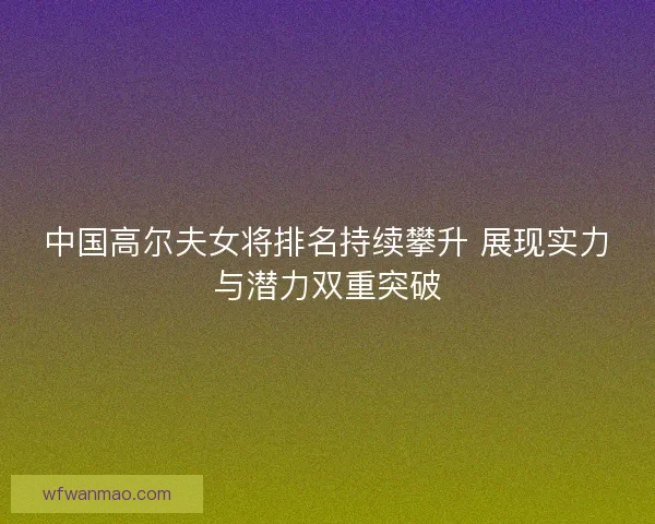 中国高尔夫女将排名持续攀升 展现实力与潜力双重突破